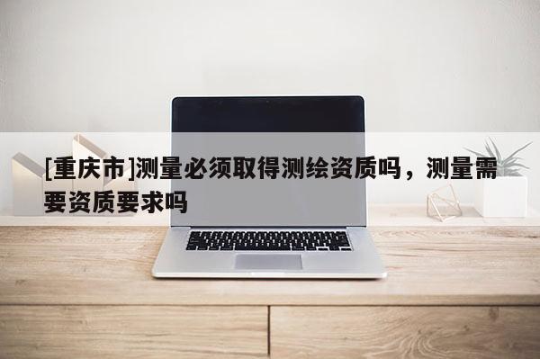 [重慶市]測量必須取得測繪資質嗎，測量需要資質要求嗎
