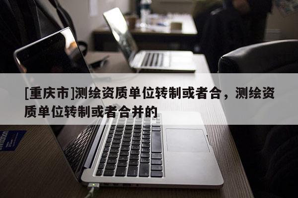 [重慶市]測繪資質單位轉制或者合，測繪資質單位轉制或者合并的