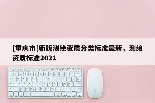 [重慶市]新版測繪資質分類標準最新，測繪資質標準2021