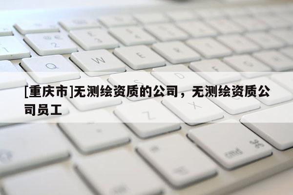 [重慶市]無測繪資質的公司，無測繪資質公司員工
