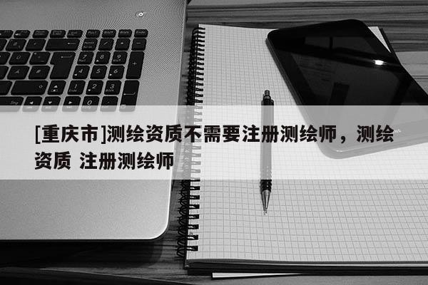 [重慶市]測繪資質不需要注冊測繪師，測繪資質 注冊測繪師