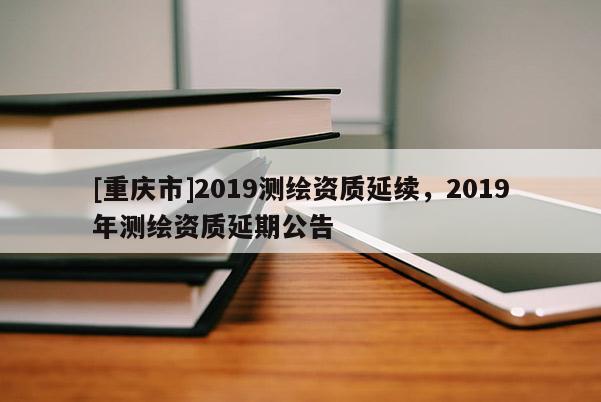 [重慶市]2019測繪資質延續，2019年測繪資質延期公告