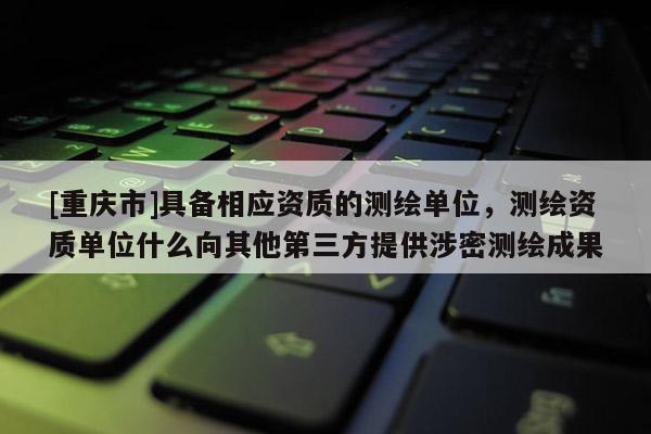 [重慶市]具備相應資質的測繪單位，測繪資質單位什么向其他第三方提供涉密測繪成果