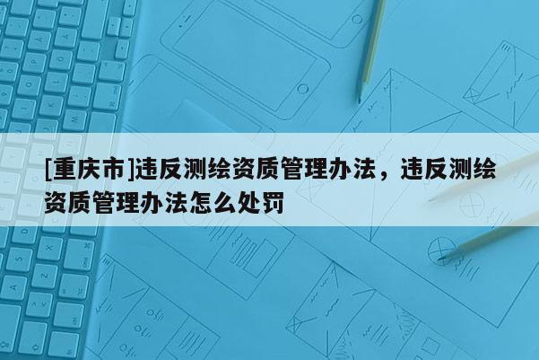 [重慶市]違反測繪資質管理辦法，違反測繪資質管理辦法怎么處罰