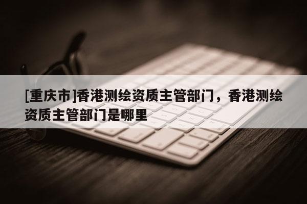 [重慶市]香港測繪資質(zhì)主管部門，香港測繪資質(zhì)主管部門是哪里