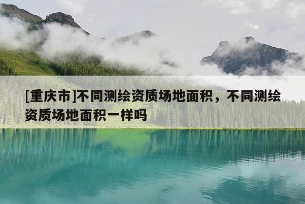 [重慶市]不同測繪資質(zhì)場地面積，不同測繪資質(zhì)場地面積一樣嗎