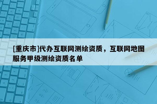 [重慶市]代辦互聯(lián)網(wǎng)測繪資質(zhì)，互聯(lián)網(wǎng)地圖服務(wù)甲級(jí)測繪資質(zhì)名單