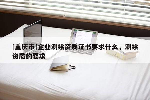 [重慶市]企業測繪資質證書要求什么，測繪資質的要求