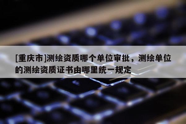 [重慶市]測繪資質(zhì)哪個(gè)單位審批，測繪單位的測繪資質(zhì)證書由哪里統(tǒng)一規(guī)定