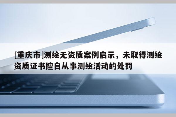 [重慶市]測繪無資質案例啟示，未取得測繪資質證書擅自從事測繪活動的處罰