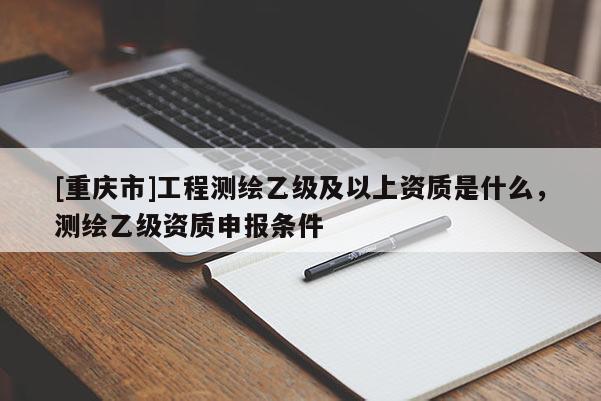 [重慶市]工程測(cè)繪乙級(jí)及以上資質(zhì)是什么，測(cè)繪乙級(jí)資質(zhì)申報(bào)條件