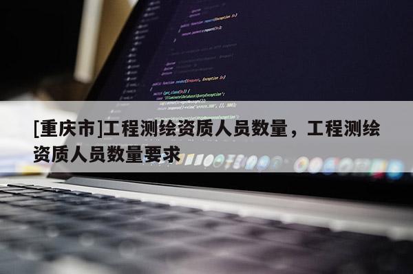 [重慶市]工程測繪資質人員數量，工程測繪資質人員數量要求