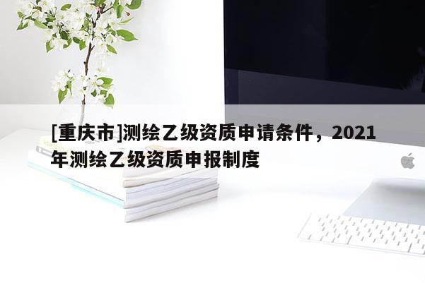 [重慶市]測(cè)繪乙級(jí)資質(zhì)申請(qǐng)條件，2021年測(cè)繪乙級(jí)資質(zhì)申報(bào)制度