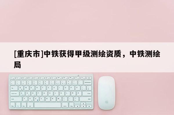 [重慶市]中鐵獲得甲級測繪資質，中鐵測繪局