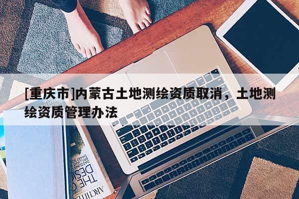 [重慶市]內蒙古土地測繪資質取消，土地測繪資質管理辦法