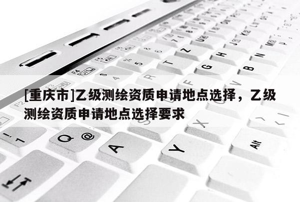 [重慶市]乙級測繪資質(zhì)申請地點選擇，乙級測繪資質(zhì)申請地點選擇要求