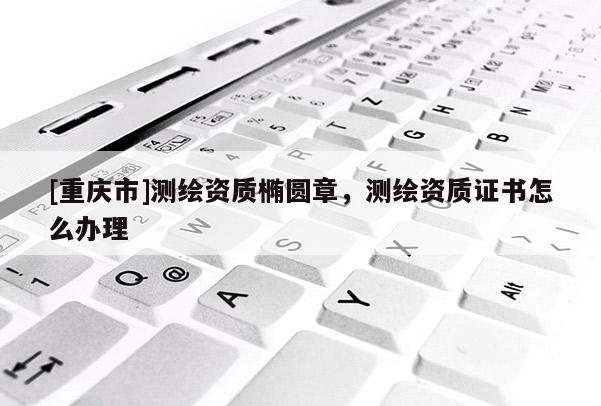 [重慶市]測繪資質橢圓章，測繪資質證書怎么辦理