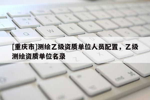 [重慶市]測繪乙級資質單位人員配置，乙級測繪資質單位名錄