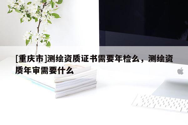 [重慶市]測繪資質證書需要年檢么，測繪資質年審需要什么