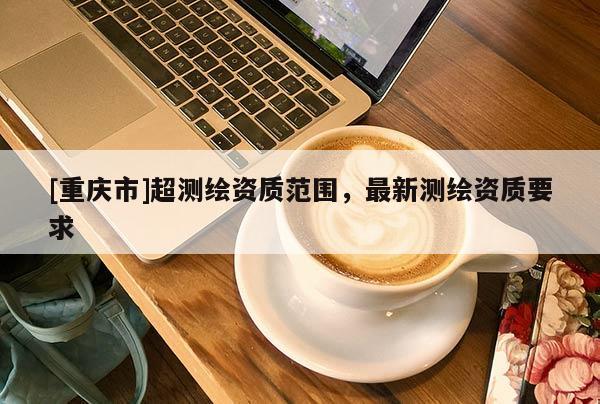 [重慶市]超測(cè)繪資質(zhì)范圍，最新測(cè)繪資質(zhì)要求