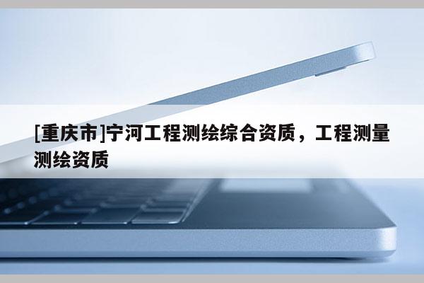 [重慶市]寧河工程測繪綜合資質，工程測量測繪資質