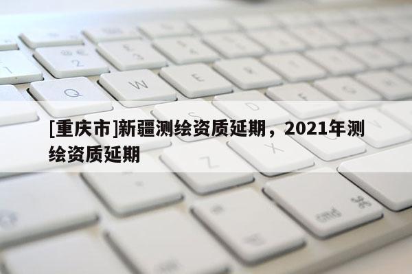 [重慶市]新疆測繪資質延期，2021年測繪資質延期