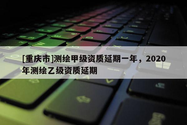 [重慶市]測繪甲級資質延期一年，2020年測繪乙級資質延期