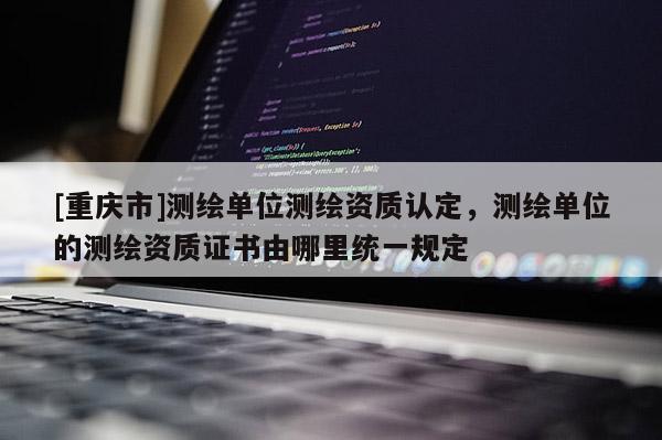 [重慶市]測(cè)繪單位測(cè)繪資質(zhì)認(rèn)定，測(cè)繪單位的測(cè)繪資質(zhì)證書由哪里統(tǒng)一規(guī)定
