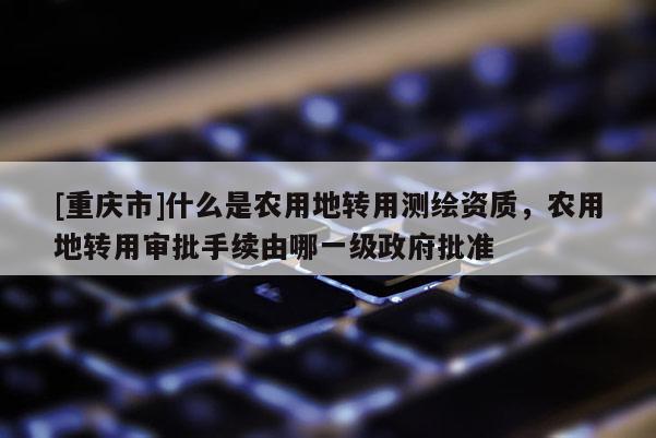 [重慶市]什么是農用地轉用測繪資質，農用地轉用審批手續由哪一級 *** 批準