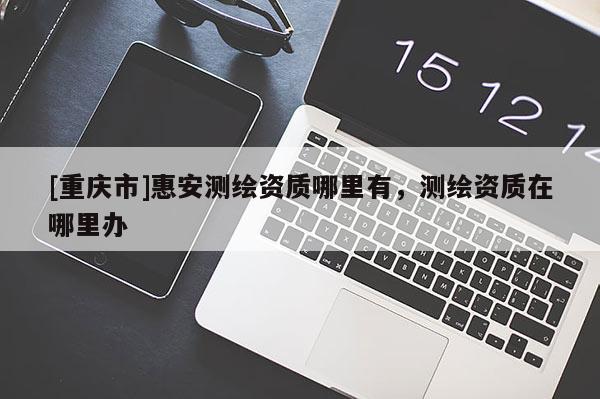 [重慶市]惠安測繪資質(zhì)哪里有，測繪資質(zhì)在哪里辦