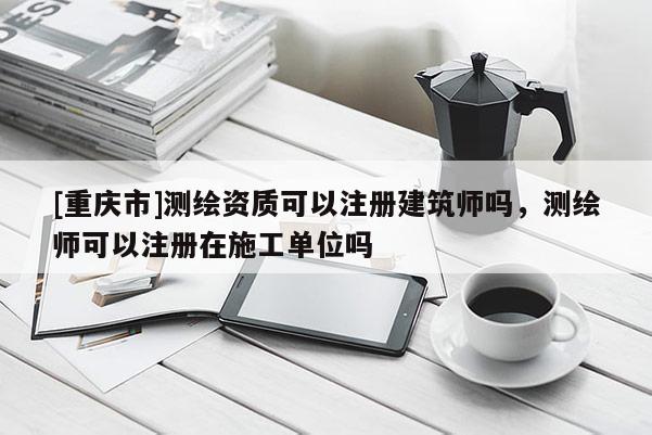 [重慶市]測繪資質可以注冊建筑師嗎，測繪師可以注冊在施工單位嗎