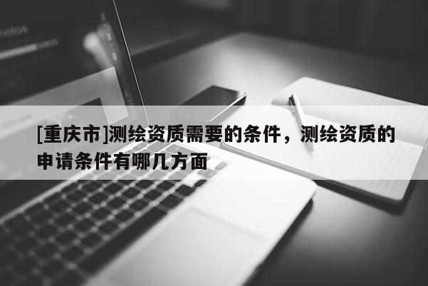 [重慶市]測繪資質(zhì)需要的條件，測繪資質(zhì)的申請條件有哪幾方面