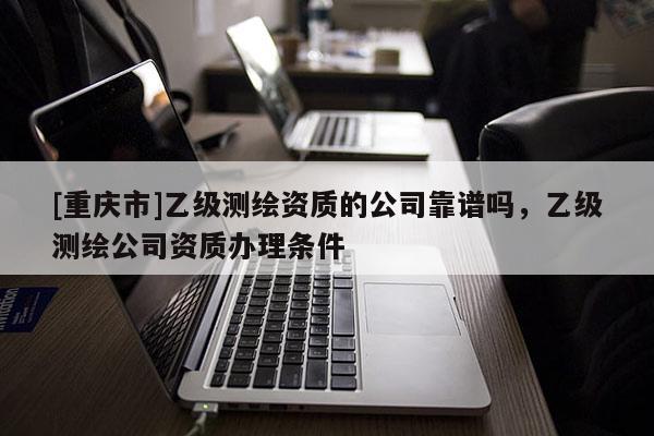 [重慶市]乙級測繪資質(zhì)的公司靠譜嗎，乙級測繪公司資質(zhì)辦理條件