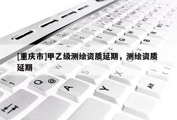 [重慶市]甲乙級測繪資質延期，測繪資質 延期