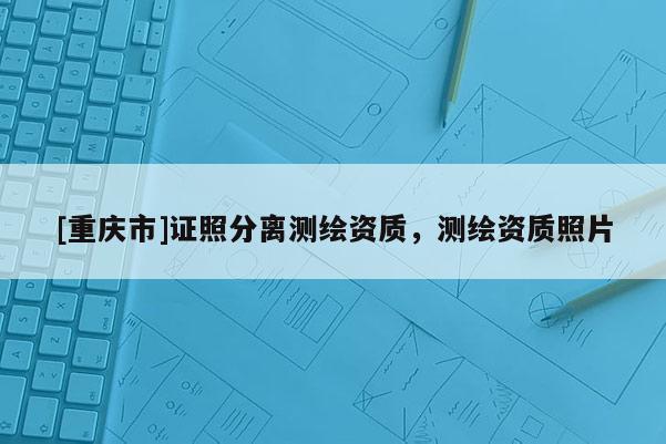 [重慶市]證照分離測繪資質，測繪資質照片