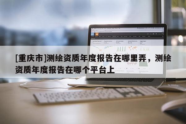 [重慶市]測繪資質年度報告在哪里弄，測繪資質年度報告在哪個平臺上