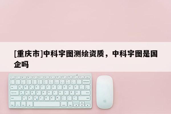 [重慶市]中科宇圖測繪資質，中科宇圖是國企嗎