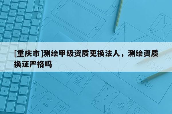 [重慶市]測繪甲級資質更換法人，測繪資質換證嚴格嗎