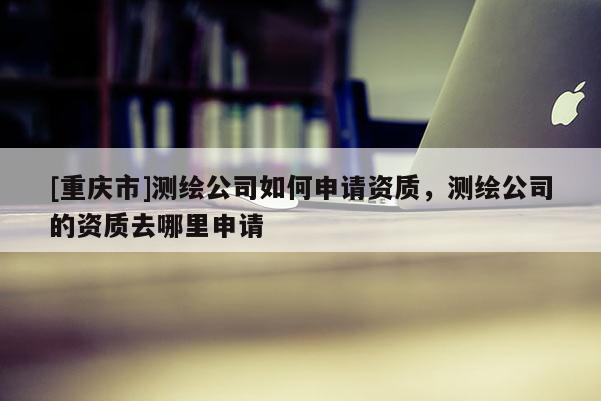 [重慶市]測繪公司如何申請資質，測繪公司的資質去哪里申請