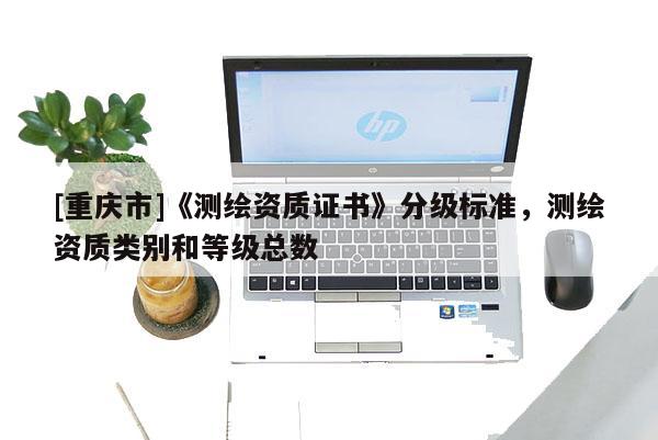 [重慶市]《測繪資質(zhì)證書》分級標準，測繪資質(zhì)類別和等級總數(shù)