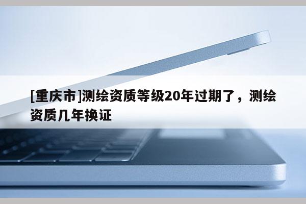 [重慶市]測繪資質等級20年過期了，測繪資質幾年換證