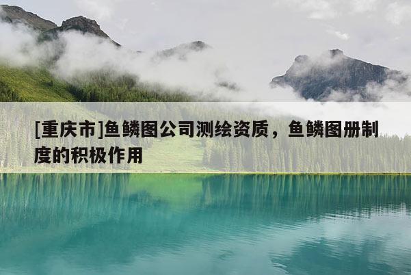 [重慶市]魚鱗圖公司測繪資質(zhì)，魚鱗圖冊制度的積極作用