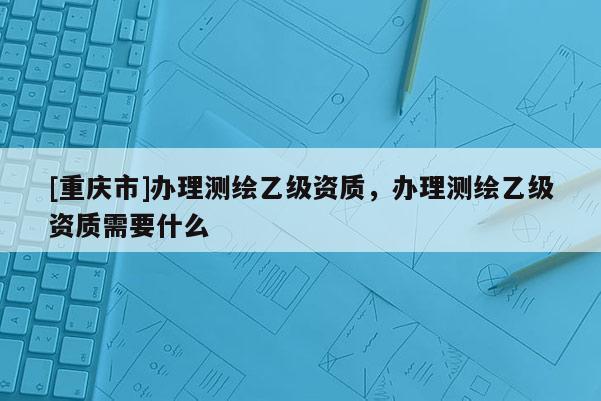 [重慶市]辦理測繪乙級資質，辦理測繪乙級資質需要什么