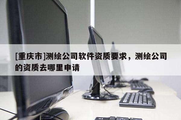 [重慶市]測繪公司軟件資質要求，測繪公司的資質去哪里申請