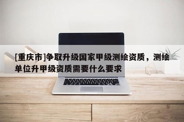 [重慶市]爭取升級國家甲級測繪資質(zhì)，測繪單位升甲級資質(zhì)需要什么要求
