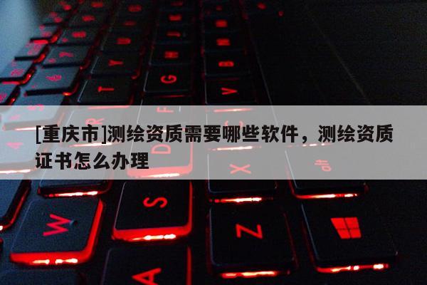 [重慶市]測繪資質需要哪些軟件，測繪資質證書怎么辦理