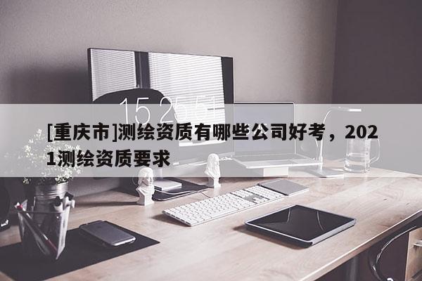 [重慶市]測繪資質有哪些公司好考，2021測繪資質要求