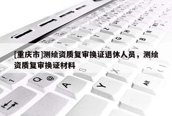 [重慶市]測(cè)繪資質(zhì)復(fù)審換證退休人員，測(cè)繪資質(zhì)復(fù)審換證材料