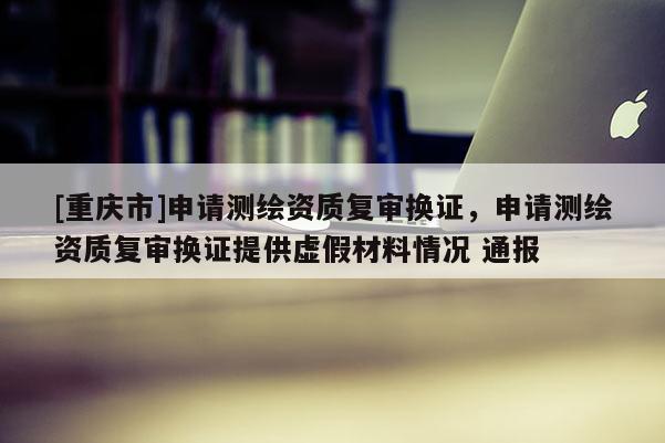 [重慶市]申請測繪資質復審換證，申請測繪資質復審換證提供虛假材料情況 通報