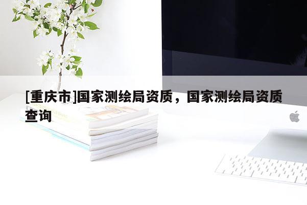[重慶市]國家測繪局資質(zhì)，國家測繪局資質(zhì)查詢
